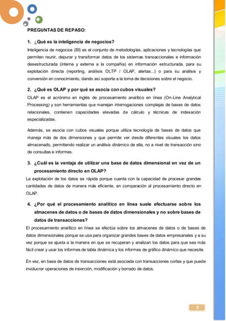 -
2
PREGUNTAS DE REPASO:
1. ¿Qué es la inteligencia de negocios?
Inteligencia de negocios (BI) es el conjunto de metodologías, aplicaciones y tecnologías que
permiten reunir, depurar y transformar datos de los sistemas transaccionales e información
desestructurada (interna y externa a la compañía) en información estructurada, para su
explotación directa (reporting, análisis OLTP / OLAP, alertas...) o para su análisis y
conversión en conocimiento, dando así soporte a la toma de decisiones sobre el negocio.
2. ¿Qué es OLAP y por qué se asocia con cubos visuales?
OLAP es el acrónimo en inglés de procesamiento analítico en línea (On-Line Analytical
Processing) y son herramientas que manejan interrogaciones complejas de bases de datos
relacionales, contienen capacidades elevadas de cálculo y técnicas de indexación
especializadas.
Además, se asocia con cubos visuales porque utiliza tecnología de bases de datos que
maneja más de dos dimensiones y que permite ver desde diferentes visuales los datos
almacenado, permitiendo realizar un análisis dinámico de ella, no a nivel de transacción sino
de consultas e informes.
3. ¿Cuál es la ventaja de utilizar una base de datos dimensional en vez de un
procesamiento directo en OLAP?
La explotación de los datos es rápida porque cuenta con la capacidad de procesar grandes
cantidades de datos de manera más eficiente, en comparación al procesamiento directo en
OLAP.
4. ¿Por qué el procesamiento analítico en línea suele efectuarse sobre los
almacenes de datos o de bases de datos dimensionales y no sobre bases de
datos de transacciones?
El procesamiento analítico en línea se efectúa sobre los almacenes de datos o de bases de
datos dimensionales porque se usa para organizar grandes bases de datos empresariales y a su
vez porque se ajusta a la manera en que se recuperan y analizan los datos para que sea más
fácil crear y usar los informes de tabla dinámica y los informes de gráfico dinámico que necesite.
En vez, en base de datos de transacciones está asociada con transacciones cortas y que puede
involucrar operaciones de inserción, modificación y borrado de datos.
 