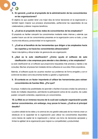 -
3
5. En general, ¿cuál es el propósito de la administración de los conocimientos
en las organizaciones?
El objetivo es que puedan tener una mejor idea de tomar decisiones en la organización y
también logren mejorar sus procesos empresariales, perfeccionar las capacidades de sus
colaboradores y obtener mayores beneficios.
6. ¿Cuál es el propósito de las redes de conocimientos de los empleados?
El propósito es facilitar compartir los conocimientos mediante redes internas y además que
pueden hacer uso de los conocimientos presentes en la organización como un todo, y crea
mucho más eficacia y productividad en la organización.
7. ¿Cuál es el beneficio de las herramientas que dirigen a los empleados hacia
los expertos y no hacia los conocimientos almacenados?
Hacer más óptima y eficaz la labor de gerencia de una organización
8. ¿Qué es la auto clasificación? ¿Cómo ayuda el software de auto
clasificación a las empresas para atender a los clientes y a los empleados?
La auto clasificación es un software que proporciona respuestas más precisas y rápidas a las
consultas. Muchas empresas han instalado dichos softwares en sus sitios Web corporativos.
Además, el software ayuda los usuarios resolver sus problemas de forma amigable y con el
control de los datos como documentos facilita su gestión y organización.
9. El contexto es un factor importante al utilizar las herramientas para extraer
conocimientos de fuentes Web. ¿Por qué?
Si porque, multiplica las posibilidades de aprender a facilitar el acceso a todas las personas a
través de múltiples dispositivos, permitiendo la participación activa de los usuarios, los cuales
pueden compartir contenidos, experiencias y/o conocimientos.
10. La Web es un inmenso recurso de la cual casi cualquier organización puede
derivar conocimientos, sin embargo, muy pocas lo hacen. ¿Cuál es el principal
desafío?
La pobre calidad de los datos y la carencia de una gestión adecuada de los mismos crean un
obstáculo en la capacidad de la organización para utilizar los conocimientos disponibles
como bienes de capital de la organización y derivar una toma de decisiones apropiada y
limitan la agilidad de la organización para mejorar su competitividad y productividad.
 