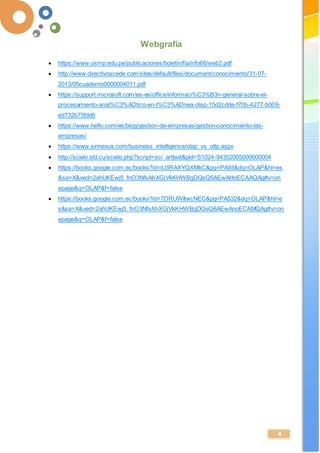 -
4
 https://www.usmp.edu.pe/publicaciones/boletin/fia/info68/web2.pdf
 http://www.directivoscede.com/sites/default/files/document/conocimiento/31-07-
2013/05cuaderno0000004011.pdf
 https://support.microsoft.com/es-es/office/informaci%C3%B3n-general-sobre-el-
procesamiento-anal%C3%ADtico-en-l%C3%ADnea-olap-15d2cdde-f70b-4277-b009-
ed732b75fdd6
 https://www.heflo.com/es/blog/gestion-de-empresas/gestion-conocimiento-las-
empresas/
 https://www.sinnexus.com/business_intelligence/olap_vs_oltp.aspx
 http://scielo.sld.cu/scielo.php?script=sci_arttext&pid=S1024-94352005000600004
 https://books.google.com.ec/books?id=iU3RAXYQXMkC&pg=PA93&dq=OLAP&hl=es
&sa=X&ved=2ahUKEwj5_fnO3NfsAhXGjVkKHWBgDQsQ6AEwAHoECAAQAg#v=on
epage&q=OLAP&f=false
 https://books.google.com.ec/books?id=7ORUWItwcNEC&pg=PA532&dq=OLAP&hl=e
s&sa=X&ved=2ahUKEwj5_fnO3NfsAhXGjVkKHWBgDQsQ6AEwAnoECAMQAg#v=on
epage&q=OLAP&f=false
 