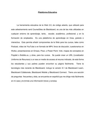 Plataforma Educativa
La herramienta educativa de la Web 2.0, de código abierto, que utilizaré para
este adiestramiento será CourseSites de Blackboard, es una de las más utilizadas en
cualquier entorno de aprendizaje, tanto, escolar, académico, profesional, y en la
formación de empleados. Es una plataforma de aprendizaje en línea, gratuita e
interactiva. Esta permite añadir componentes de la Web para los cursos, tales como
Podcast, vídeo de YouTube o en formato de MP4, foros de discusión, cuestionarios en
Wufoo, presentaciones en Emaze, Prezi, o Power Point, Voki, mapas de conceptos en
Popplet o Bubble.us, y otras, para los cursos. Se puede crear un URL (Localizador
Uniforme de Recursos) o un sea un medio de acceso al recurso indicado, de esta forma
los estudiantes y sus padres pueden encontrar su página fácilmente. Tiene la
tecnología más reciente de Blackboard, incluye la versión 9.1 de Blackboard Learn,
Blackboard Collaborate, Blackboard Mobile y Blackboard Connect. Tiene una sección
de preguntas frecuentes y ésta, se encuentra en español que me dirige más fácilmente
en mi caso y te brinda una información breve y consisa.
 