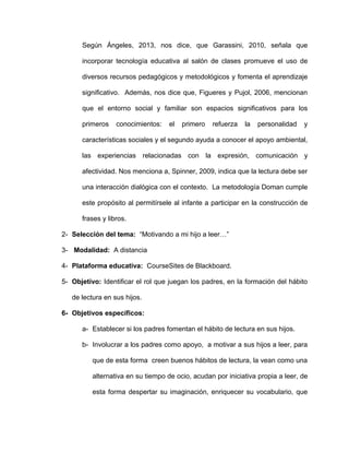 Según Ángeles, 2013, nos dice, que Garassini, 2010, señala que
incorporar tecnología educativa al salón de clases promueve el uso de
diversos recursos pedagógicos y metodológicos y fomenta el aprendizaje
significativo. Además, nos dice que, Figueres y Pujol, 2006, mencionan
que el entorno social y familiar son espacios significativos para los
primeros conocimientos: el primero refuerza la personalidad y
características sociales y el segundo ayuda a conocer el apoyo ambiental,
las experiencias relacionadas con la expresión, comunicación y
afectividad. Nos menciona a, Spinner, 2009, indica que la lectura debe ser
una interacción dialógica con el contexto. La metodología Doman cumple
este propósito al permitírsele al infante a participar en la construcción de
frases y libros.
2- Selección del tema: “Motivando a mi hijo a leer…”
3- Modalidad: A distancia
4- Plataforma educativa: CourseSites de Blackboard.
5- Objetivo: Identificar el rol que juegan los padres, en la formación del hábito
de lectura en sus hijos.
6- Objetivos específicos:
a- Establecer si los padres fomentan el hábito de lectura en sus hijos.
b- Involucrar a los padres como apoyo, a motivar a sus hijos a leer, para
que de esta forma creen buenos hábitos de lectura, la vean como una
alternativa en su tiempo de ocio, acudan por iniciativa propia a leer, de
esta forma despertar su imaginación, enriquecer su vocabulario, que
 