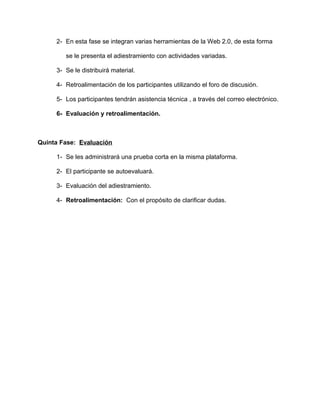 2- En esta fase se integran varias herramientas de la Web 2.0, de esta forma
se le presenta el adiestramiento con actividades variadas.
3- Se le distribuirá material.
4- Retroalimentación de los participantes utilizando el foro de discusión.
5- Los participantes tendrán asistencia técnica , a través del correo electrónico.
6- Evaluación y retroalimentación.
Quinta Fase: Evaluación
1- Se les administrará una prueba corta en la misma plataforma.
2- El participante se autoevaluará.
3- Evaluación del adiestramiento.
4- Retroalimentación: Con el propósito de clarificar dudas.
 