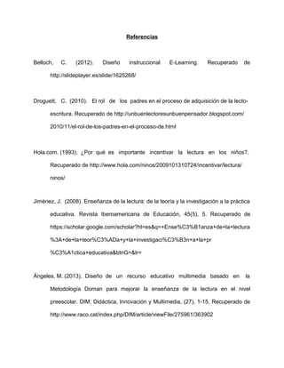 Referencias
Belloch, C. (2012). Diseño instruccional E-Learning. Recuperado de
http://slideplayer.es/slide/1625268/
Droguett, C. (2010). El rol de los padres en el proceso de adquisición de la lecto-
escritura. Recuperado de http://unbuenlectoresunbuenpensador.blogspot.com/
2010/11/el-rol-de-los-padres-en-el-proceso-de.html
Hola.com. (1993). ¿Por qué es importante incentivar la lectura en los niños?.
Recuperado de http://www.hola.com/ninos/2009101310724/incentivar/lectura/
ninos/
Jiménez, J. (2008). Enseñanza de la lectura: de la teoría y la investigación a la práctica
educativa. Revista Iberoamericana de Educación, 45(5), 5. Recuperado de
https://scholar.google.com/scholar?hl=es&q=+Ense%C3%B1anza+de+la+lectura
%3A+de+la+teor%C3%ADa+y+la+investigaci%C3%B3n+a+la+pr
%C3%A1ctica+educativa&btnG=&lr=
Ángeles, M. (2013). Diseño de un recurso educativo multimedia basado en la
Metodología Doman para mejorar la enseñanza de la lectura en el nivel
preescolar. DIM: Didáctica, Innovación y Multimedia, (27), 1-15. Recuperado de
http://www.raco.cat/index.php/DIM/article/viewFile/275961/363902
 