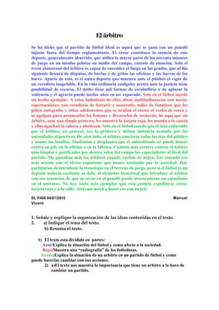 El árbitro
Se ha dicho que el partido de fútbol ideal es aquel que se gana con un penalti
injusto fuera del tiempo reglamentario. El error constituye la esencia de este
deporte, generalmente aburrido, que utiliza la mayor parte de los noventa minutos
de juego en un insulso peloteo en medio del campo, carente de emoción. Solo el
error clamoroso del árbitro es capaz de encender el fuego en las gradas, que al día
siguiente llenará de disputas, de burlas y de gritos las oficinas y las barras de los
bares. Aparte de esto, es el único deporte que muestra ante el público el vigor de
un veredicto inapelable. En la vida ordinaria cualquier acción ante la justicia tiene
posibilidad de recurso. El delito tiene mil formas de escabullirse o de aplazar la
sentencia y el agravio puede tardar años en ser reparado. Solo en el fútbol sucede
un hecho ejemplar. A estos futbolistas de élite, divos multimillonarios con novias
espectaculares, con escudería de ferraris y maseratis, miles de fanáticos que les
piden autógrafos y niñas adolescentes que se arañan el rostro al verlos de cerca y
se agolpan para arrancarles los botones y llevárselos de recuerdo, he aquí que un
árbitro, ante una simple protesta, les muestra la tarjeta roja, les manda a la caseta
y ellos agachan la cabeza y obedecen. Solo en el fútbol sucede que el acta redactada
por el árbitro, en general, sea la primera y última instancia acatada por las
autoridades deportivas. De otro lado, el árbitro concierta todas las iras del público
y asume los insultos, blasfemias y desplantes que el subordinado no puede lanzar
contra su jefe en la oficina o en la fábrica. Cuantos más errores cometa el árbitro
más limpios y purificados por dentro salen del campo los espectadores al final del
partido. Me gustaban más los árbitros cuando vestían de negro. Ese atuendo era
más acorde con el efecto expiatorio que tienen atribuido por la sociedad. Hay
partidarios de introducir la tecnología en el terreno de juego, pero si el fútbol es un
deporte todavía excitante se debe al elemento irracional que introduce el árbitro
con esa sensación de que su error en el penalti puede desencadenar un cataclismo
en el universo. No hay nada más ejemplar que esta justicia expeditiva: error,
tarjeta roja y a la calle. Atrévase usted a hacer eso con su jefe.
EL PAÍS 04/07/2010

Manuel

Vicent

1. Señale y explique la organización de las ideas contenidas en el texto.
2.
a) Indique el tema del texto.
b) Resuma el texto.
1) El texto esta dividido en partes:
Azul:Explica la situación del fútbol y como afecta a la sociedad.
Rojo:Muestra una “radiografía” de los futbolistas.
Verde:Explica la situación de un arbitro en un partido de fútbol y como
puede hacerlas cambiar con sus acciones.
2) a)El texto nos muestra la importancia que tiene un arbitro a la hora de
cambiar un partido.

 