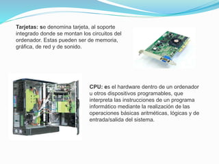 Tarjetas: se denomina tarjeta, al soporte
integrado donde se montan los circuitos del
ordenador. Estas pueden ser de memoria,
gráfica, de red y de sonido.
CPU: es el hardware dentro de un ordenador
u otros dispositivos programables, que
interpreta las instrucciones de un programa
informático mediante la realización de las
operaciones básicas aritméticas, lógicas y de
entrada/salida del sistema.
 