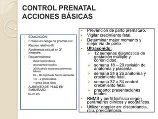 CONTROL PRENATAL 
ACCIONES BÁSICAS 
 EDUCACIÓN: 
 Enfasis en riesgo de prematurez. 
 Reposo relativo dli. 
 Abstinencia sexual en 3° 
trimestre. 
 Requerimientos: 
◦ dieta hiperproteica. 
◦ abundantes líquidos. 
◦ 300 kcal/día sobre requerimiento 
básico. 
◦ 60 – 80 mg/día de hierro elemental. 
◦ 1,5 – 2 gr/día calcio. 
◦ 1 gr/día ácido fólico 
 AUMENTO DE PESO EN 
EMBARAZO: 
16–20 KG. 
 Prevención de parto prematuro. 
 Vigilar crecimiento fetal. 
 Determinar mejor momento y 
mejor vía de parto. 
 Ultrasonido: 
 12 semanas diagnóstico de 
gestación múltiple y 
corionicidad. 
 semana 18 – 20 revisión de 
anatomía y placenta. 
 semana 24 a 26 anatomía y 
crecimiento fetal. 
 semana 32 a 34 control 
crecimiento fetal. 
 preparto: presentaciones 
fetales. 
 RBMS y perfil biofísico según 
parámetros clínicos y ecográficos. 
 Utilizar doppler en: discordancia, 
rciu, preeclampsia. 
 
