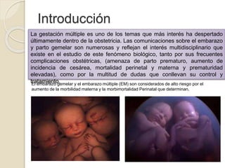 Introducción 
La gestación múltiple es uno de los temas que más interés ha despertado 
últimamente dentro de la obstetricia. Las comunicaciones sobre el embarazo 
y parto gemelar son numerosas y reflejan el interés multidisciplinario que 
existe en el estudio de este fenómeno biológico, tanto por sus frecuentes 
complicaciones obstétricas, (amenaza de parto prematuro, aumento de 
incidencia de cesárea, mortalidad perinetal y materna y prematuridad 
elevadas), como por la multitud de dudas que conllevan su control y 
tratamiento. 
El embarazo gemelar y el embarazo múltiple (EM) son considerados de alto riesgo por el 
aumento de la morbilidad materna y la morbimortalidad Perinatal que determinan. 
 