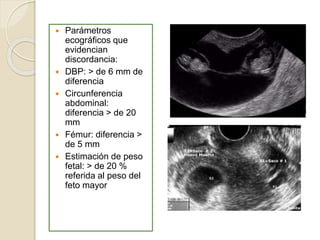  Parámetros 
ecográficos que 
evidencian 
discordancia: 
 DBP: > de 6 mm de 
diferencia 
 Circunferencia 
abdominal: 
diferencia > de 20 
mm 
 Fémur: diferencia > 
de 5 mm 
 Estimación de peso 
fetal: > de 20 % 
referida al peso del 
feto mayor 
 