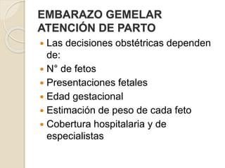 EMBARAZO GEMELAR 
ATENCIÓN DE PARTO 
 Las decisiones obstétricas dependen 
de: 
 N° de fetos 
 Presentaciones fetales 
 Edad gestacional 
 Estimación de peso de cada feto 
 Cobertura hospitalaria y de 
especialistas 
 