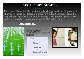 Text +image
ADVERTISING
There are different fields on visual advertising, so depending on wich
channel is used by designers there are advertisements, advert or
only ad, on paper with still images (magazines, papers, posters, etc)
and commercials on audiovisual media (TV, video, etc).
ADVERTISEMENT
An advertisement has a basic
structure:
VISUAL COMMUNICATION
Image
+
ADVERTISEMENT
An advertisement has a basic
structure:
Motto
+
small text
+
trademark or logo
 