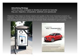Advertising Strategy
There are many strategies to develop an advert but basically
they are: Objective, comparative, aesthetic and spectacular
Objective. The object is shown clearly and quality is the most important property to
highlight. The small text usually gives interesting and accurate extra information. This
kind of ads are thought for experts and people really interested in good quality.
 