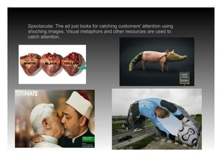 Spectacular. The ad just looks for catching customers' attention using
shoching images. Visual metaphors and other resources are used to
catch attention.
 