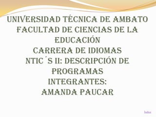 UNIVERSIDAD TÉCNICA DE AMBATO
  FACULTAD DE CIENCIAS DE LA
           EDUCACIÓN
     CARRERA DE IDIOMAS
    Ntic´s II: descripción de
          programas
         INTEGRANTES:
        Amanda PAUCAR

                            Índice
 