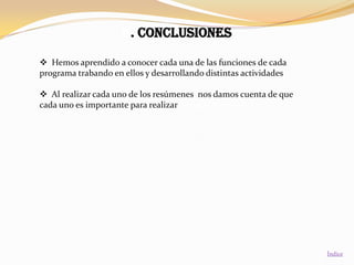 6. CONCLUSIONES

 Hemos aprendido a conocer cada una de las funciones de cada
programa trabando en ellos y desarrollando distintas actividades

 Al realizar cada uno de los resúmenes nos damos cuenta de que
cada uno es importante para realizar diversas actividades.




                                                                   Índice
 