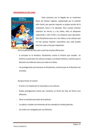 POCAHONTAS-EL REY LEON:

                                      Todo comienza con la llegada de un misterioso
                              barco de colonos ingleses, capitaneado por el valiente
                              John Smith, que querían imponer su propia versión de la
                              civilización, fuera o no deseada. Pero cuando intentan
                              colonizar las tierras y a los indios, ellos se desquitan
                              capturando a John Smith y se preparan para ejecutarlo.
                              Pero Pocahontas hace ver a los indios y a los colonos que
                              no hay porque imponer costumbres que cada pueblo
                              tiene las suyas y hay que respetarlas.

       Entre la película del Rey León y está hay muchas diferencias:

   -    la principal es la temática, Pocahontas cuenta la historia que sucedía en
        América cuando iban los colonos europeo, uno hecho histórico, mientras que el
        Rey león nos habla de cómo es la vida en la Selva.

   -    Los protagonistas son humanos en Pocahontas, mientras que en el Rey león son
        animales.




       Aunque tienen en común:

   -    El amor y el respeto por la naturaleza y sus criaturas.

   -    Ambos protagonistas luchan por mantener su forma de vida, de forma muy
        diferente.

   -    Tiene la amistad como pilar de la película.

   -    La codicia, el poder son alimentos de los malvados en ambas películas.

   -    Los malos son castigados por sus fechorías.




                                                                                 Página 12
Tema 5: práctica 3
 