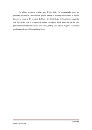 Por último conviene resaltar que, El Rey León fue considerado como un
proyecto secundario a Pocahontas, ya que ambos se estaban produciendo al mismo
tiempo. La mayoría del personal de Disney prefirió trabajar en Pocahontas creyendo
que de los dos, era el proyecto de mayor prestigio y éxito. Mientras que las dos
películas eran éxitos comerciales y de crítica, El Rey León obtuvo mayores reacciones
positivas y más beneficios que Pocahontas.




                                                                           Página 13
Tema 5: práctica 3
 