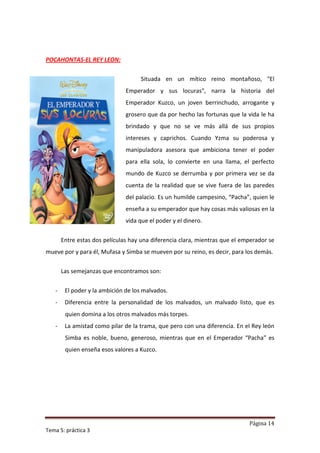 POCAHONTAS-EL REY LEON:

                                    Situada en un mítico reino montañoso, "El
                               Emperador y sus locuras", narra la historia del
                               Emperador Kuzco, un joven berrinchudo, arrogante y
                               grosero que da por hecho las fortunas que la vida le ha
                               brindado y que no se ve más allá de sus propios
                               intereses y caprichos. Cuando Yzma su poderosa y
                               manipuladora asesora que ambiciona tener el poder
                               para ella sola, lo convierte en una llama, el perfecto
                               mundo de Kuzco se derrumba y por primera vez se da
                               cuenta de la realidad que se vive fuera de las paredes
                               del palacio. Es un humilde campesino, “Pacha”, quien le
                               enseña a su emperador que hay cosas más valiosas en la
                               vida que el poder y el dinero.


       Entre estas dos películas hay una diferencia clara, mientras que el emperador se
mueve por y para él, Mufasa y Simba se mueven por su reino, es decir, para los demás.


       Las semejanzas que encontramos son:


   -    El poder y la ambición de los malvados.
   -    Diferencia entre la personalidad de los malvados, un malvado listo, que es
        quien domina a los otros malvados más torpes.
   -    La amistad como pilar de la trama, que pero con una diferencia. En el Rey león
        Simba es noble, bueno, generoso, mientras que en el Emperador “Pacha” es
        quien enseña esos valores a Kuzco.




                                                                             Página 14
Tema 5: práctica 3
 