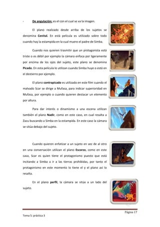 -         De angulación: es el con el cual se va la imagen.

          El plano realizado desde arriba de los sujetos se
denomina Cenital. En está película es utilizado sobre todo
cuando hay la estampida en la cual muere el padre de Simba.

          Cuando nos quieren trasmitir que un protagonista está
triste o es débil por ejemplo la cámara enfoca por ligeramente
por encima de los ojos del sujeto, este plano se denomina
Picado. En esta película lo utilizan cuando Simba huye o está en
el destierro por ejemplo.

          El plano contrapicado es utilizado en este film cuando el
malvado Scar se dirige a Mufasa, para indicar superioridad en
Mufasa, por ejemplo o cuando quieren destacar un elemento
por altura.

          Para dar interés o dinamismo a una escena utilizan
también el plano Nadir, como en este caso, en cual resalta a
Zazu buscando a Simba en la estampida. En este caso la cámara
se sitúa debajo del sujeto.




          Cuando quieren enfatizar a un sujeto en vez de al otro
en una conversación utilizan el plano Escorzo, como en este
caso, Scar es quien tiene el protagonismo puesto que está
incitando a Simba a ir a las tierras prohibidas, por tanto el
protagonismo en este momento lo tiene el y el plano así lo
resalta.

          En el plano perfil, la cámara se sitúa a un lado del
sujeto.




                                                                      Página 17
Tema 5: práctica 3
 