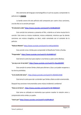 Otro elemento del lenguaje cinematográfico el cual nos ayuda a comprender la

película es la música.

       La banda sonora de esta película está compuesta por cuatro cinco canciones,
una de ellas es la canción principal:

“El ciclo de la vida” https://www.youtube.com/watch?v=Ov98oQ91t20

       Esta canción da comienzo y presenta el film, a demás es el tema musical de la
canción. Este tema es música incidental, música ambiental, mientras que las demás
canciones son música cinegética, es decir, están conectada con el contexto de la
película:

“Kakuna Matata” https://www.youtube.com/watch?v=mN1qnSbEDSU

       Esta canción sirve a Simba para comprender la filosofía de Timón y Pumba.

“Preparados” https://www.youtube.com/watch?v=XvJhk86PuEY

       Este tema lo canta Scar para explicar a las hienas su plan contra Mufasa.

“yo voy a ser el rey león”, https://www.youtube.com/watch?v=3iqvddLKN9Y

       Esta canción la cantan Simba y Nala para distraer a Zazu y así poder escaparse a
las tierras prohibidas.

“es la noche del amor”, https://www.youtube.com/watch?v=Mj5GkCcEHdE

       Este tema lo canta para dar a entender que Simba y Nala se están enamorando.

Después hay canciones instrumentales como música incidental o ambiental

“Esta es mi tierra”, https://www.youtube.com/watch?v=W-VfbMnttJY

       Este tema es utilizado en momentos que quieren resaltar la relación amor y
comprensión entre simba y su padre.

“morir por” https://www.youtube.com/watch?v=bL9PJv8hzJY



                                                                              Página 19
Tema 5: práctica 3
 