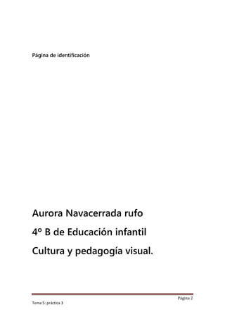 Página de identificación




Aurora Navacerrada rufo
4º B de Educación infantil
Cultura y pedagogía visual.



                              Página 2
Tema 5: práctica 3
 