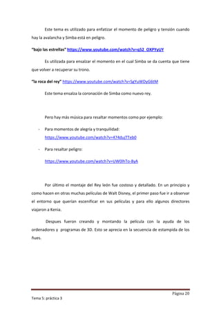 Este tema es utilizado para enfatizar el momento de peligro y tensión cuando
hay la avalancha y Simba está en peligro.

“bajo las estrellas” https://www.youtube.com/watch?v=q52_OXPYyUY

        Es utilizada para ensalzar el momento en el cual Simba se da cuenta que tiene
que volver a recuperar su trono.

“la roca del rey” https://www.youtube.com/watch?v=SgYuWDyG6tM

        Este tema ensalza la coronación de Simba como nuevo rey.




        Pero hay más música para resaltar momentos como por ejemplo:

   -    Para momentos de alegría y tranquilidad:
        https://www.youtube.com/watch?v=474dujTTeb0

   -    Para resaltar peligro:

        https://www.youtube.com/watch?v=UW0lhTo-8yA




        Por último el montaje del Rey león fue costoso y detallado. En un principio y
como hacen en otras muchas películas de Walt Disney, el primer paso fue ir a observar
el entorno que querían escenificar en sus películas y para ello algunos directores
viajaron a Kenia.

        Despues fueron creando y montando la película con la ayuda de los
ordenadores y programas de 3D. Esto se aprecia en la secuencia de estampida de los
ñues.




                                                                           Página 20
Tema 5: práctica 3
 