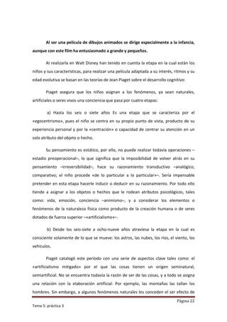 Al ser una película de dibujos animados se dirige especialmente a la infancia,
aunque con este film ha entusiasmado a grande y pequeños.

       Al realizarla en Walt Disney han tenido en cuenta la etapa en la cual están los
niños y sus características, para realizar una película adaptada a su interés, ritmos y su
edad evolutiva se basan en las teorías de Jean Piaget sobre el desarrollo cognitivo:

       Piaget asegura que los niños asignan a los fenómenos, ya sean naturales,
artificiales o seres vivos una conciencia que pasa por cuatro etapas:

        a) Hasta los seis o siete años Es una etapa que se caracteriza por el
«egocentrismo», pues el niño se centra en su propio punto de vista, producto de su
experiencia personal y por la «centración» o capacidad de centrar su atención en un
solo atributo del objeto o hecho.

       Su pensamiento es estático, por ello, no puede realizar todavía operaciones –
estadio preoperacional–, lo que significa que la imposibilidad de volver atrás en su
pensamiento –irreversibilidad–, hace su razonamiento transductivo –analógico,
comparativo; el niño procede «de lo particular a lo particular»–. Sería impensable
pretender en esta etapa hacerle inducir o deducir en su razonamiento. Por todo ello
tiende a asignar a los objetos o hechos que le rodean atributos psicológicos, tales
como: vida, emoción, conciencia –animismo–, y a considerar los elementos o
fenómenos de la naturaleza física como producto de la creación humana o de seres
dotados de fuerza superior –«artificialismo»–.

        b) Desde los seis-siete a ocho-nueve años atraviesa la etapa en la cual es
consciente solamente de lo que se mueve: los astros, las nubes, los ríos, el viento, los
vehículos.

       Piaget catalogó este período con una serie de aspectos clave tales como: el
«artificialismo mitigado» por el que las cosas tienen un origen seminatural,
semiartificial. No se encuentra todavía la razón de ser de las cosas, y a todo se asigna
una relación con la elaboración artificial: Por ejemplo, las montañas las tallan los
hombres. Sin embargo, a algunos fenómenos naturales les conceden el ser efecto de
                                                                                Página 22
Tema 5: práctica 3
 