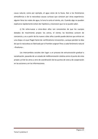 causa natural, como por ejemplo, el agua viene de la lluvia. Dan a los fenómenos
atmosféricos o de la naturaleza causas curiosas que conocen por otras experiencia:
alguien llena las nubes de agua, la luna la corta el viento, etc. Cuando algo no pueden
explicarse rápidamente evitan dar hipótesis y reconocen que no se puede saber.

       c) De ocho-nueve a once-doce años son conscientes de que los cuerpos
dotados de movimiento propio: los astros, el viento; las bicicletas carecen de
conciencia, y es a partir de los nueve o diez años cuando puede decirse que entran en
una etapa a la que Piaget llamó de «artificialismo inmanente», aunque pierden la idea
de que la naturaleza es fabricada por el hombre asignan fines a cada fenómeno natural
–finalismo–.

       Los intercambios sociales dan lugar a un proceso de estructuración gradual o
socialización, pasando de un estado de indiferenciación relativa entre el punto de vista
propio y el de los otros a otro de coordinación de los puntos de vista y de cooperación
en las acciones y en las informaciones.




                                                                              Página 23
Tema 5: práctica 3
 