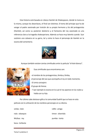 Esta historia está basada en clásico Hamlet de Shakespeare, donde la trama es
la misma, aunque los desenlaces, el final son distintos. El tema del príncipe que ha de
vengar al padre asesinado por traición de su propio hermano y tío del protagonista
(Hamlet), así como su posterior destierro y el fantasma del rey asesinado es una
referencia clara a la tragedia shakesperiana. Además se hace muy latente cuando Scar
sostiene una calavera en su garra, tal y como lo hace el personaje de Hamlet en la
escena del cementerio.




         Aunque también existen ciertas similitudes entre la película “el león blanco”.


                         Esas similitudes que encontramos son:


                     - el nombre de los protagonistas, Kimba y Simba,
                     -el personaje del ave que acompaña al rey en todo momento.
                     - El simio consejero
                     -El grupo de hienas
                     - Y por ejemplo la escena en la cual el rey aparece en las nubes y
                         habla con su hijo.


        Por último cabe destacar giño a la comunidad Suahili que se hace en esta
película con la utilización de los nombres personajes en su idioma.

simba : leòn                                    rafiki : amigo

nala : obsequio                                 timon : divertido

Mufasa: rey                                     pumba : tonto

kiara : brillante


                                                                              Página 25
Tema 5: práctica 3
 