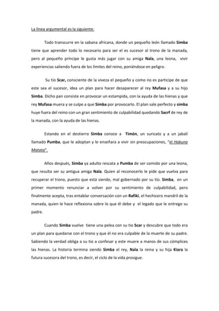 La línea argumental es la siguiente:


         Todo transcurre en la sabana africana, donde un pequeño león llamado Simba
tiene que aprender todo lo necesario para ser el es sucesor al trono de la manada,
pero al pequeño príncipe le gusta más jugar con su amiga Nala, una leona, vivir
experiencias saliendo fuera de los límites del reino, poniéndose en peligro.


         Su tío Scar, consciente de la viveza el pequeño y como no es participe de que
este sea el sucesor, idea un plan para hacer desaparecer al rey Mufasa y a su hijo
Simba. Dicho pan consiste en provocar un estampida, con la ayuda de las hienas y que
rey Mufasa muera y se culpe a que Simba por provocarlo. El plan sale perfecto y simba
huye fuera del reino con un gran sentimiento de culpabilidad quedando Sacrf de rey de
la manada, con la ayuda de las hienas.


         Estando en el destierro Simba conoce a Timón, un suricato y a un jabalí
llamado Pumba, que le adoptan y le enseñara a vivir sin preocupaciones, “el Hakuna
Matata”.


         Años después, Simba ya adulto rescata a Pumba de ser comido por una leona,
que resulta ser su antigua amiga Nala. Quien al reconocerlo le pide que vuelva para
recuperar el trono, puesto que está siendo, mal gobernado por su tío. Simba, en un
primer momento renunciar a volver por su sentimiento de culpabilidad, pero
finalmente acepta, tras entablar conversación con un Rafiki, el hechicero mandril de la
manada, quien le hace reflexiona sobre lo que él debe y el legado que le entrego su
padre.


         Cuando Simba vuelve tiene una pelea con su tio Scar y descubre que todo era
un plan para quedarse con el trono y que él no era culpable de la muerte de su padre.
Sabiendo la verdad obliga a su tio a confesar y este muere a manos de sus cómplices
las hienas. La historia termina siendo Simba el rey, Nala la reina y su hija Kiara la
futura sucesora del trono, es decir, el ciclo de la vida prosigue.
 