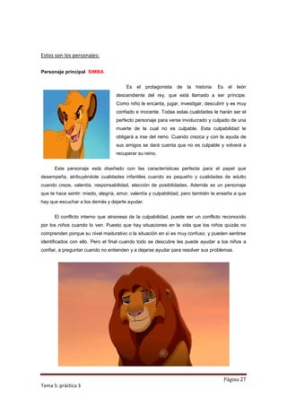Estos son los personajes:

Personaje principal SIMBA


                                       Es   el   protagonista   de   la   historia.   Es    el   león
                                  descendiente del rey, que está llamado a ser príncipe.
                                  Como niño le encanta, jugar, investigar, descubrir y es muy
                                  confiado e inocente. Todas estas cualidades le harán ser el
                                  perfecto personaje para verse involucrado y culpado de una
                                  muerte de la cual no es culpable. Esta culpabilidad le
                                  obligará a irse del reino. Cuando crezca y con la ayuda de
                                  sus amigos se dará cuenta que no es culpable y volverá a
                                  recuperar su reino.


      Este personaje está diseñado con las características perfecta para el papel que
desempeña, atribuyéndole cualidades infantiles cuando es pequeño y cualidades de adulto
cuando creze, valentía, responsabilidad, elección de posibilidades. Además es un personaje
que te hace sentir: miedo, alegría, amor, valentía y culpabilidad, pero también te enseña a que
hay que escuchar a los demás y dejarte ayudar.


      El conflicto interno que atraviesa de la culpabilidad, puede ser un conflicto reconocido
por los niños cuando lo ven. Puesto que hay situaciones en la vida que los niños quizás no
comprenden porque su nivel madurativo o la situación en sí es muy confuso. y pueden sentirse
identificados con ello. Pero el final cuando todo se descubre les puede ayudar a los niños a
confiar, a preguntar cuando no entienden y a dejarse ayudar para resolver sus problemas.




                                                                                           Página 27
Tema 5: práctica 3
 