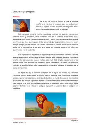 Otros personajes principales:


MUFASA


                                         Es el rey, el padre de Simba, el cual le intentará
                                   enseñar a su hijo todo lo necesario para ser un buen rey,
                                   aunque su objetivo se verá truncado por el egoísmo de su
                                   hermano y morirá antes de cumplir su voluntad.


        Este personaje encarna muchas cualidades positivas: es valiente, comprensivo,
cariñoso, bueno y bondadoso. Unas cualidades tanto en su vertiente de rey como en su
vertiente de padre. Como padre su muestra cariñoso y atento, pero también le enseña reglas y
condiciones que tiene que respetar Simba, sobre todo por su propio bien. Como rey es un
ejemplo a seguir, respeta a todos sus súbditos y entiende su posición desde la cual tiene que
vigilar por la permanencia de su reino y de todas sus criaturas porque si no peligra su
supervivencia y la de los demás.


        Esta figura es muy importante en la película puesto que encarna la sabiduría y enseña
leyes y reglas que en la infancia debes tener, respetar a los mayores, obedecer y también a
tenerte a las consecuencias cuando realizas algo mal. Está dirigido especialmente a los
adultos, dando unas lecciones de enseñanza desde compresión y el cariño, sin tener que
recurrir a la agresión física o a las malas palabras, únicamente utilizando la autoridad que le
otorga la experiencia.


        La figura de rey la podemos comparar con la figura de nuestro rey. Podemos
comprobar que no tienen mucho en común, bajo mi punto de vista. Puesto que Mufasa se
preocupar por el bien estar de su reino, puesto que todo su mundo depende de ello, mientras
que nuestro rey, príncipe o gobierno, dejaron a un lado nuestro bien estar hace mucho tiempo
para basarse en el suyo, porque desgraciadamente su estatus no peligra tanto, como puede
peligrar y de hecho en la película se castiga al rey cuando lo hace mal, Scar es castigado por
las leonas.




                                                                                    Página 28
Tema 5: práctica 3
 