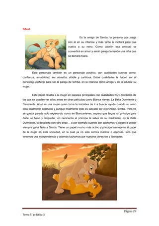 NALA


                                               Es la amiga de Simba, la persona que juega
                                      con él en su infancia y más tarde le incitará para que
                                      vuelva a su reino. Como colofón esa amistad se
                                      convertirá en amor y serán pareja teniendo una niña que
                                      se llamará Kiara.




         Este personaje también es un personaje positivo, con cualidades buenas como:
confianza, amabilidad, ser atrevida, afable y cariñosa. Estas cualidades le hacen ser el
personaje perfecto para ser la pareja de Simba, en la infancia como amiga y en la adultez su
mujer.


         Este papel resalta a la mujer en papeles principales con cualidades muy diferentes de
las que se pueden ver años antes en otras películas como Blanca nieves, La Bella Durmiente o
Cenicienta. Aquí es una mujer quien toma la iniciativa de ir a buscar ayuda cuando su reino
está totalmente destruido y aunque finalmente todo es salvado por el príncipe, Simba. Pero no
se queda parada solo experando como en Blancanieves, espera que llegue un príncipe para
darle un beso y despertar, en cenicienta el príncipe la salva de su madrastra, en la Bella
Durmiente, la despierta con otro beso… o por ejemplo cuando son cachorros y juegan a pelear
siempre gana Nala a Simba. Tiene un papel mucho más activo y principal semejante al papel
de la mujer en esta sociedad, en la cual ya no solo somos madres o esposas, sino que
tenemos una independencia y además luchamos por nuestros derechos y libertades.




                                                                                   Página 29
Tema 5: práctica 3
 