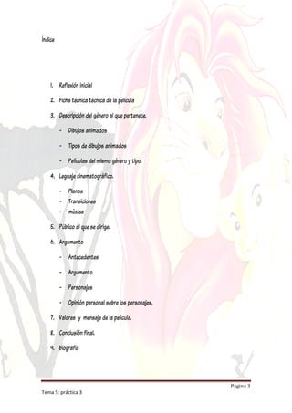 Índice




    1. Reflexión inicial

    2. Ficha técnica técnica de la película

    3. Descripción del género al que pertenece.

         - Dibujos animados

         - Tipos de dibujos animados

         - Películas del mismo género y tipo.

    4. Leguaje cinematográfico.

         - Planos
         - Transiciones
         - música

    5. Público al que se dirige.

    6. Argumento

         - Antecedentes

         - Argumento

         - Personajes

         - Opinión personal sobre los personajes.

    7. Valores y mensaje de la película.

    8. Conclusión final.

    9. biografía




                                                    Página 3
Tema 5: práctica 3
 