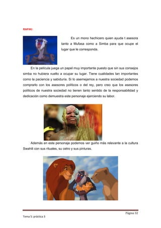 RAFIKI:


                                  Es un mono hechicero quien ayuda t asesora
                           tanto a Mufasa como a Simba para que ocupe el
                           lugar que le corresponda.




      En la película juega un papel muy importante puesto que sin sus consejos
simba no hubiera vuelto a ocupar su lugar. Tiene cualidades tan importantes
como la paciencia y sabiduría. Si lo asemejamos a nuestra sociedad podemos
comprarlo con los asesores políticos o del rey, pero creo que los asesores
políticos de nuestra sociedad no tienen tanto sentido de la responsabilidad y
dedicación como demuestra este personaje ejerciendo su labor.




      Además en este personaje podemos ver guiño más relevante a la cultura
Swahili con sus rituales, su cetro y sus pinturas.




                                                                     Página 32
Tema 5: práctica 3
 