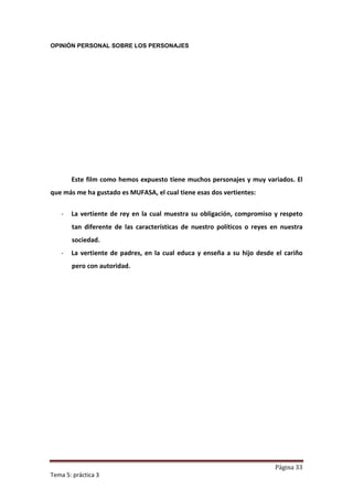 OPINIÓN PERSONAL SOBRE LOS PERSONAJES




       Este film como hemos expuesto tiene muchos personajes y muy variados. El
que más me ha gustado es MUFASA, el cual tiene esas dos vertientes:

   -   La vertiente de rey en la cual muestra su obligación, compromiso y respeto
       tan diferente de las características de nuestro políticos o reyes en nuestra
       sociedad.
   -   La vertiente de padres, en la cual educa y enseña a su hijo desde el cariño
       pero con autoridad.




                                                                         Página 33
Tema 5: práctica 3
 