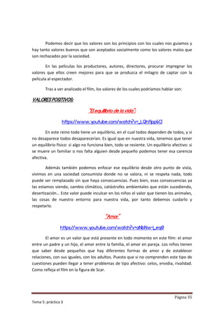 Podemos decir que los valores son los principios con los cuales nos guiamos y
hay tanto valores buenos que son aceptados socialmente como los valores malos que
son rechazados por la sociedad.

        En las películas los productores, autores, directores, procurar impregnar los
valores que ellos creen mejores para que se produzca el milagro de captar con la
película al espectador.

       Tras a ver analizado el film, los valores de los cuales podríamos hablar son:

VALORES POSITIVOS:

                                “El equilibrio de la vida”:

                 https://www.youtube.com/watch?v=_LQhf1pp6CI

       En este reino todo tiene un equilibrio, en el cual todos dependen de todos, y si
no desaparece todos desaparecerían. Es igual que en nuestra vida, tenemos que tener
un equilibrio físico: si algo no funciona bien, todo se resiente. Un equilibrio afectivo: si
se muere un familiar o nos falta alguien desde pequeño podemos tener esa carencia
afectiva.

        Además también podemos enfocar ese equilibrio desde otro punto de vista,
vivimos en una sociedad consumista donde no se valora, ni se respeta nada, todo
puede ser remplazado sin que haya consecuencias. Pues bien, esas consecuencias ya
las estamos viendo, cambio climático, catástrofes ambientales que están sucediendo,
desertización… Este valor puede inculcar en los niños el valor que tienen los animales,
las cosas de nuestro entorno para nuestra vida, por tanto debemos cuidarlo y
respetarlo.

                                         “Amor”

                https://www.youtube.com/watch?v=aNbNw-i_eq0

       El amor es un valor que está presente en todo momento en este film: el amor
entre un padre y un hijo, el amor entre la familia, el amor en pareja. Los niños tienen
que saber desde pequeños que hay diferentes formas de amor y de establecer
relaciones, con sus iguales, con los adultos. Puesto que si no comprenden este tipo de
cuestiones pueden llegar a tener problemas de tipo afectivo: celos, envidia, rivalidad.
Como refleja el film en la figura de Scar.




                                                                                 Página 35
Tema 5: práctica 3
 