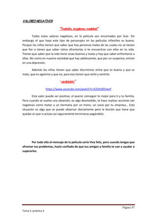 VALORES NEGATIVOS

                             “Traición, eogismo, maldad”

        Todos estos valores negativos, en la película son encarnados por Scar. Sin
embargo el que haya este tipo de personajes en las películas infantiles es bueno.
Porque los niños tienen que saber que hay personas malas de las cuales no se tienen
que fiar o tienes que saber cómo afrontarlas si te encuentras con ellas en tu vida.
Tienen que saber que la vida tiene cosas buenas y malas y hay que saber enfrentarse a
ellas. No como en nuestra sociedad que hay adolescente, que por un suspenso, entran
en una depresión.

       Además los niños tienen que saber discriminar entre que es bueno y que es
malo, que es egoísmo y que no, para eso tienen que verlo y sentirlo.

                              “ambición”

                     https://www.youtube.com/watch?v=633VdZEVaxY

        Esta valor puede ser positivo, el querer conseguir lo mejor para ti y tu familia.
Pero cuando se vuelve una obsesión, es algo desmedido, te hace realizar acciones tan
negativas como matar a un hermano por un trono, un socio por tu empresa… Esta
situación es algo que se puede observar diariamente pero la lección que tiene que
quedar es que si actúas así seguramente terminaras pagándolo.




       Por todo ello el mensaje de la película sería Vive feliz, pero cuando tengas que
afrontar tus problemas, hazlo confiado de que tus amigos y familia te van a ayudar a
superarlos.




                                                                               Página 37
Tema 5: práctica 3
 