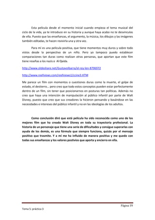 Esta película desde el momento inicial cuando empieza el tema musical del
ciclo de la vida, ya te introduce en su historia y aunque haya acabo no te desvinculas
de ella. Puesto que las enseñanzas, el argumento, la música, los dibujos y las imágenes
también editadas, te hacen revivirla una y otra vez.

        Para mí es una película positiva, que tiene momentos muy duros y sobre todo
vistos desde la perspectiva de un niño. Pero yo tampoco puedo establecer
comparaciones tan duras como realizan otras personas, que aportan que este film
tiene reseñas a los nazis o Al Qaida.

http://www.slideshare.net/GustavoIbarra/el-rey-len-8796972

http://www.reefviews.com/reefviews1/ccine3.HTM

Me parece un film con momentos o cuestiones duras como la muerte, el golpe de
estado, el destierro… pero creo que todo estos conceptos pueden estar perfectamente
dentro de un film, sin tener que posicionarnos en posturas tan políticas. Además no
creo que haya una intención de manipulación al público infantil por parte de Walt
Disney, puesto que creo que sus creadores la hicieron pensando y basándose en las
necesidades e intereses del público infantil y no en las ideologías de los adultos.



        Como conclusión diré que está película ha sido reconocida como uno de los
mejores film que ha creado Walt Disney en toda su trayectoria profesional. La
historia de un personaje que tiene una serie de dificultades y consigue superarlas con
ayuda de los demás, es una fórmula que siempre funciona, quizás por el mensaje
positivo que trasmite. Y a mí me ha influido de manera positiva y me quedo con
todas sus enseñanzas y los valores postivios que aporta y encierra en ella.




                                                                             Página 39
Tema 5: práctica 3
 