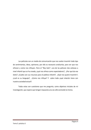 Las películas son un medio de comunicación que nos suelen trasmitir todo tipo
de sentimientos, ideas, opiniones, por ello es necesario analizarlas, para ver que nos
ofrecen y como nos influyen. Pero el “Rey león”, una de las película más exitosas a
nivel infantil que se ha creado, ¿qué nos ofrece como espectadores?, ¿Por qué de ese
éxito?. ¿Cuáles son sus recursos para el público infantil?, ¿Qué nos quiere trasmitir?,
¿cuál es su lenguaje?, ¿Como nos influye? Y sobre todo ¿qué relación tiene con
nuestra sociedad actual?.

       Todas estas son cuestiones que me pregunto, como objetivos iniciales de mi
investigación, que espero que tengan respuesta una vez allá concluido la misma.




                                                                              Página 4
Tema 5: práctica 3
 