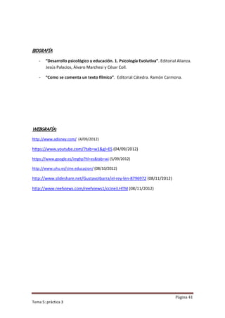 BIOGRAFÍA

   -   “Desarrollo psicológico y educación. 1. Psicología Evolutiva”. Editorial Alianza.
       Jesús Palacios, Álvaro Marchesi y César Coll.

   -   “Como se comenta un texto fílmico”. Editorial Cátedra. Ramón Carmona.




WEBGRAFÍA:

http://www.adisney.com/ (4/09/2012)

https://www.youtube.com/?tab=w1&gl=ES (04/09/2012)

https://www.google.es/imghp?hl=es&tab=wi (5/09/2012)

http://www.uhu.es/cine.educacion/ (08/10/2012)

http://www.slideshare.net/GustavoIbarra/el-rey-len-8796972 (08/11/2012)

http://www.reefviews.com/reefviews1/ccine3.HTM (08/11/2012)




                                                                               Página 41
Tema 5: práctica 3
 