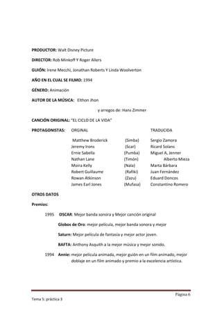PRODUCTOR: Walt Disney Picture

DIRECTOR: Rob Minkoff Y Roger Allers

GUIÓN: Irene Mecchi, Jonathan Roberts Y Linda Woolverton

AÑO EN EL CUAL SE FILMO: 1994

GÉNERO: Animación

AUTOR DE LA MÚSICA: Elthon Jhon

                                    y arregos de: Hans Zimmer

CANCIÓN ORIGINAL: “EL CICLO DE LA VIDA”

PROTAGONISTAS:        ORGINAL                                     TRADUCIDA

                       Matthew Broderick            (Simba)       Sergio Zamora
                      Jeremy Irons                  (Scar)        Ricard Solans
                      Ernie Sabella                (Pumba)        Miguel A, Jenner
                      Nathan Lane                  (Timón)               Alberto Mieza
                      Moira Kelly                  (Nala)         Marta Bárbara
                      Robert Guillaume              (Rafiki)      Juan Fernández
                      Rowan Atkinson                (Zazu)        Eduard Doncos
                      James Earl Jones             (Mufasa)       Constantino Romero

OTROS DATOS

Premios:

       1995     OSCAR: Mejor banda sonora y Mejor canción original

               Globos de Oro: mejor película, mejor banda sonora y mejor

               Saturn: Mejor película de fantasía y mejor actor joven.

               BAFTA: Anthony Asquith a la mejor música y mejor sonido.

       1994 Annie: mejor película animada, mejor guión en un film animado, mejor
                   doblaje en un film animado y premio a la excelencia artística.




                                                                              Página 6
Tema 5: práctica 3
 