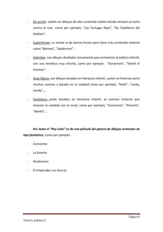 -   De acción: suelen ser dibujos de alto contenido violeto donde siempre se lucha
       contra el mal., como por ejemplo: “Las Tortugas Nijas”, “los Caballeros del
       Zodíaco”.

   -   Superhéroes: es similar al de ciencia ficción pero tiene más contenido violento
       como “Batman”, “Spiderman”…

   -   Infantiles: son dibujos diseñados únicamente para entretener al público infantil,
       con una temática muy sencilla, como por ejemplo: “Doraemon”, “Daniel el
       travieso”.

   -   Soap Opera: son dibujos basados en literatura infantil, suelen se historias como
       muchos sucesos y basado en la realidad como por ejemplo; “Heidi”, “candy,
       Candy”,…

   -   Fantástico: están basados en literatura infantil, se cuentan historias que
       mezclan la realidad con lo irreal, como por ejemplo; “Cenicienta”, “Pinocho”,
       “Bambi”,…




       Por tanto el “Rey León” es de una película del género de dibujos animados de
tipo fantástico. Como por ejemplo:

   -   Cenicienta

   -   La Sirenita

   -   Pocahontas

   -   El emperador sus locuras.




                                                                               Página 9
Tema 5: práctica 3
 