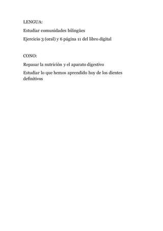 LENGUA: 
Estudiar comunidades bilingües 
Ejercicio 3 (oral) y 6 página 11 del libro digital 
CONO: 
Repasar la nutrición y el aparato digestivo 
Estudiar lo que hemos aprendido hoy de los dientes 
definitivos 

