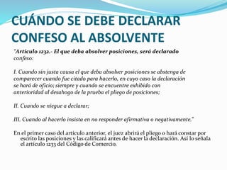 CUÁNDO SE DEBE DECLARAR
CONFESO AL ABSOLVENTE
“Artículo 1232.- El que deba absolver posiciones, será declarado
confeso:
I. Cuando sin justa causa el que deba absolver posiciones se abstenga de
comparecer cuando fue citado para hacerlo, en cuyo caso la declaración
se hará de oficio; siempre y cuando se encuentre exhibido con
anterioridad al desahogo de la prueba el pliego de posiciones;
II. Cuando se niegue a declarar;
III. Cuando al hacerlo insista en no responder afirmativa o negativamente.”
En el primer caso del artículo anterior, el juez abrirá el pliego o hará constar por
escrito las posiciones y las calificará antes de hacer la declaración. Así lo señala
el artículo 1233 del Código de Comercio.
 