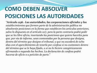 COMO DEBEN ABSOLVER
POSICIONES LAS AUTORIDADES
“Artículo 1236.- Las autoridades, las corporaciones oficiales y los
establecimientos que formen parte de la administración pública no
absolverán posiciones en la forma que establecen los artículos anteriores,
salvo lo dispuesto en el artículo 1217, pero la parte contraria podrá pedir
que se les libre oficio, insertando las posiciones que quiera hacerles para
que, por vía de informe, sean contestadas por la persona que designa,
dentro del término que designe el tribunal, y que no excederá de ocho
días con el apercibimiento de tenerla por confesa si no contestare dentro
del término que se le haya fijado, o si no lo hiciere categóricamente
afirmando o negando los hechos. La declaración de confeso podrá
hacerse de oficio o a petición de parte.”
 