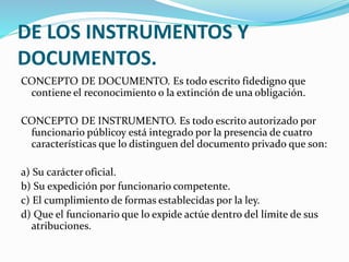 DE LOS INSTRUMENTOS Y
DOCUMENTOS.
CONCEPTO DE DOCUMENTO. Es todo escrito fidedigno que
contiene el reconocimiento o la extinción de una obligación.
CONCEPTO DE INSTRUMENTO. Es todo escrito autorizado por
funcionario públicoy está integrado por la presencia de cuatro
características que lo distinguen del documento privado que son:
a) Su carácter oficial.
b) Su expedición por funcionario competente.
c) El cumplimiento de formas establecidas por la ley.
d) Que el funcionario que lo expide actúe dentro del límite de sus
atribuciones.
 