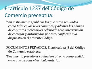 El artículo 1237 del Código de
Comercio preceptúa:
“Son instrumentos públicos los que están reputados
como tales en las leyes comunes, y además las pólizas
de contratos mercantiles celebrados con intervención
de corredor y autorizados por éste, conforme a lo
dispuesto en el presente Código.
DOCUMENTOS PRIVADOS. El artículo 1238 del Código
de Comercio establece:
“Documento privado es cualquiera otro no comprendido
en lo que dispone el artículo anterior.
 