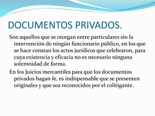 DOCUMENTOS PRIVADOS.
Son aquellos que se otorgan entre particulares sin la
intervención de ningún funcionario público, en los que
se hace constan los actos jurídicos que celebraron, para
cuya existencia y eficacia no es necesario ninguna
solemnidad de forma.
En los Juicios mercantiles para que los documentos
privados hagan fe, es indispensable que se presenten
originales y que sea reconocidos por el colitigante.
 