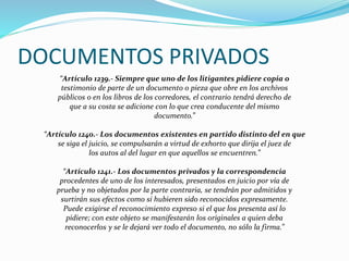 DOCUMENTOS PRIVADOS
“Artículo 1239.- Siempre que uno de los litigantes pidiere copia o
testimonio de parte de un documento o pieza que obre en los archivos
públicos o en los libros de los corredores, el contrario tendrá derecho de
que a su costa se adicione con lo que crea conducente del mismo
documento.”
“Artículo 1240.- Los documentos existentes en partido distinto del en que
se siga el juicio, se compulsarán a virtud de exhorto que dirija el juez de
los autos al del lugar en que aquellos se encuentren.”
“Artículo 1241.- Los documentos privados y la correspondencia
procedentes de uno de los interesados, presentados en juicio por vía de
prueba y no objetados por la parte contraria, se tendrán por admitidos y
surtirán sus efectos como si hubieren sido reconocidos expresamente.
Puede exigirse el reconocimiento expreso si el que los presenta así lo
pidiere; con este objeto se manifestarán los originales a quien deba
reconocerlos y se le dejará ver todo el documento, no sólo la firma.”
 