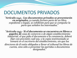 DOCUMENTOS PRIVADOS
“Artículo 1242.- Los documentos privados se presentarán
en originales, y cuando formen parte de un libro,
expediente o legajo, se exhibirán para que se compulse la
parte que señalen los interesados.”
“Artículo 1243.- Si el documento se encuentra en libros o
papeles de casa de comercio o de algún establecimiento
industrial, el que pida el documento o la constancia, deberá
fijar con precisión cuál sea, y la copia testimoniada se
tomará en el escritorio del establecimiento, sin que los
directores de él estén obligados a llevar al tribunal los libros de
cuenta, sino sólo a presentar las partidas o documentos
designados.”
 